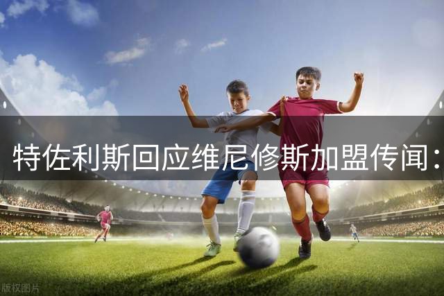 特佐利斯回应维尼修斯加盟传闻：我足够自信